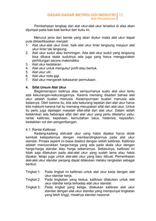 DASAR-DASAR METROLOGI INDSUTRI 72
Bab I Pendahuluan

Pembahasan lengkap dari alat ukur-alat ukur tersebut di atas akan
dijumpai pada bab-bab berikut dari buku ini.
Menurut jenis dari benda yang akan diukur maka alat ukur dapat
pula diklasifikasikan menjadi:
1. Alat ukur-alat ukur linier, baik alat ukur linier langsung maupun alat
ukur linier tak langsung.
2. Alat ukur sudut atau kemiringan. Ada alat ukur sudut yang langsung
bisa dibaca skala sudutnya ada juga yang harus menggunakan
perhitungan secara matematika.
3. Alat ukur kedataran.
4. Alat ukur untuk mengukur profil atau bentuk.
5. Alat ukur ulir.
6. Alat ukur roda gigi.
7. Alat ukur mengecek kekasaran permukaan.
4.

Sifat Umum Alat Ukur
Bagaimanapun baiknya atau sempurnanya suatu alat ukur tentu
ada kekurangan-kekurangannya. Karena memang disadari bahwa alat
ukur adalah buatan manusia. Kesempurnaan buatan manusia ada
batasnya. Oleh karena itu, bila ada kekurang tepatan dari alat ukur harus
kita maklumi karena hal itu memang merupakan sifat dari alat ukur. Untuk
itu perlu juga dipelajari masalah sifat-sifat dari alat ukur. Dalam istilah
keteknikan ada beberapa sifat dari alat ukur yang perlu diketahui yaitu:
rantai kalibrasi, kepekaan, kemudahan baca, histerisis, kepasifan,
kestabilan nol dan pengambangan.
4.1. Rantai Kalibrasi
Kadang-kadang alat-alat ukur yang habis dipakai harus dicek
kembali ketepatannya dengan membandingkannya pada alat ukur
standar. Proses seperti ini biasa disebut dengan istilah kalibrasi. Kalibrasi
adalah mencocokkan harga-harga yang ada pada skala ukur dengan
harga-harga standar atau harga sebenarnya. Sebetulnya, kalibrasi ini
tidak saja dilakukan pada alat-alat ukur yang sudah lama atau habis
dipakai, tetapi juga untuk alat-alat ukur yang baru dibuat. Pemeriksaan
alat-alat ukur standar panjang dapat dilakukan melalui rangkaian sebagai
berikut:
Tingkat 1:
Tingkat 2:
Tingkat 3:

Pada tingkat ini kalibrasi untuk alat ukur kerja dengan alat
ukur standar kerja.
Pada tingkatan yang kedua, kalibrasi dilakukan untuk alat
ukur standar kerja terhadap alat ukur standar.
Pada tingkat yang ketiga, dilakukan kalibrasi alat ukur
standar dengan alat ukur standar yang mempunyai tingkatan
yang lebih tinggi, misalnya standar nasional.

 