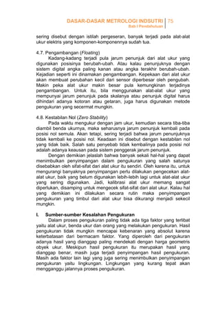 DASAR-DASAR METROLOGI INDSUTRI 75
Bab I Pendahuluan

sering disebut dengan istilah pergeseran, banyak terjadi pada alat-alat
ukur elektris yang komponen-komponennya sudah tua.
4.7. Pengambangan (Floating)
Kadang-kadang terjadi pula jarum penunjuk dari alat ukur yang
digunakan posisinya berubah-ubah. Atau kalau penunjuknya dengan
sistem digital angka paling kanan atau angka terakhir berubah-ubah.
Kejadian seperti ini dinamakan pengambangan. Kepekaan dari alat ukur
akan membuat perubahan kecil dari sensor diperbesar oleh pengubah.
Makin peka alat ukur makin besar pula kemungkinan terjadinya
pengambangan. Untuk itu, bila menggunakan alat-alat ukur yang
mempunyai jarum penunjuk pada skalanya atau penunjuk digital harus
dihindari adanya kotoran atau getaran, juga harus digunakan metode
pengukuran yang secermat mungkin.
4.8. Kestabilan Nol (Zero Stability)
Pada waktu mengukur dengan jam ukur, kemudian secara tiba-tiba
diambil benda ukurnya, maka seharusnya jarum penunjuk kembali pada
posisi nol semula. Akan tetapi, sering terjadi bahwa jarum penunjuknya
tidak kembali ke posisi nol. Keadaan ini disebut dengan kestabilan nol
yang tidak baik. Salah satu penyebab tidak kembalinya pada posisi nol
adalah adanya keausan pada sistem penggerak jarum penunjuk.
Dengan demikian jelaslah bahwa banyak sekali hal-hal yang dapat
menimbulkan penyimpangan dalam pengukuran yang salah satunya
disebabkan oleh sifat-sifat dari alat ukur itu sendiri. Oleh karena itu, untuk
mengurangi banyaknya penyimpangan perlu dilakukan pengecekan alatalat ukur, baik yang belum digunakan lebih-lebih lagi untuk alat-alat ukur
yang sering digunakan. Jadi, kalibrasi alat ukur memang sangat
diperlukan, disamping untuk mengecek sifat-sifat dari alat ukur. Kalau hal
yang demikian ini dilakukan secara rutin maka penyimpangan
pengukuran yang timbul dari alat ukur bisa dikurangi menjadi sekecil
mungkin.
I.

Sumber-sumber Kesalahan Pengukuran
Dalam proses pengukuran paling tidak ada tiga faktor yang terlibat
yaitu alat ukur, benda ukur dan orang yang melakukan pengukuran. Hasil
pengukuran tidak mungkin mencapai kebenaran yang absolut karena
keterbatasan dari bermacam faktor. Yang diperoleh dari pengukuran
adanya hasil yang dianggap paling mendekati dengan harga geometris
obyek ukur. Meskipun hasil pengukuran itu merupakan hasil yang
dianggap benar, masih juga terjadi penyimpangan hasil pengukuran.
Masih ada faktor lain lagi yang juga sering menimbulkan penyimpangan
pengukuran yaitu lingkungan. Lingkungan yang kurang tepat akan
mengganggu jalannya proses pengukuran.

 