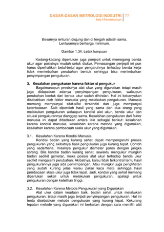 DASAR-DASAR METROLOGI INDSUTRI 77
Bab I Pendahuluan

Besarnya lenturan diujung dan di tengah adalah sama,
Lenturannya berharga minimum.
Gambar 1.34. Letak tumpuan
Kadang-kadang diperlukan juga penjepit untuk memegang benda
ukur agar posisinya mudah untuk diukur. Pemasangan penjepit ini pun
harus diperhatikan betul-betul agar pengaruhnya terhadap benda kerja
tidak menimbulkan perubahan bentuk sehingga bisa menimbulkan
penyimpangan pengukuran.
3. Kesalahan pengukuran karena faktor si pengukur
Bagaimanapun presisinya alat ukur yang digunakan tetapi masih
juga didapatkan adanya penyimpangan pengukuran, walaupun
perubahan bentuk dari benda ukur sudah dihindari. Hal ini kebanyakan
disebabkan oleh faktor manusia yang melakukan pengukuran. Manusia
memang mempunyai sifat-sifat tersendiri dan juga mempunyai
keterbatasan. Sulit diperoleh hasil yang sama dari dua orang yang
melakukan pengukuran walaupun kondisi alat ukur, benda ukur dan
situasi pengukurannya dianggap sama. Kesalahan pengukuran dari faktor
manusia ini dapat dibedakan antara lain sebagai berikut: kesalahan
karena kondisi manusia, kesalahan karena metode yang digunakan,
kesalahan karena pembacaan skala ukur yang digunakan.
3.1. Kesalahan Karena Kondisi Manusia
Kondisi badan yang kurang sehat dapat mempengaruhi proses
pengukuran yang akibatnya hasil pengukuran juga kurang tepat. Contoh
yang sederhana, misalnya pengukur diameter poros dengan jangka
sorong. Bila kondisi badan kurang sehat, sewaktu mengukur mungkin
badan sedikit gemetar, maka posisis alat ukur terhadap benda ukur
sedikit mengalami perubahan. Akibatnya, kalau tidak terkontrol tentu hasil
pengukurannya juga ada penyimpangan. Atau mungkin juga penglihatan
yang sudah kurang jelas walau pakai kaca mata sehingga hasil
pembacaan skala ukur juga tidak tepat. Jadi, kondisi yang sehat memang
diperlukan sekali untuk melakukan pengukuran, apalagi untuk
pengukuran dengan ketelitian tinggi.
3.2. Kesalahan Karena Metode Pengukuran yang Digunakan
Alat ukur dalam keadaan baik, badan sehat untuk melakukan
pengukuran, tetapi masih juga terjadi penyimpangan pengukuran. Hal ini
tentu disebabkan metode pengukuran yang kurang tepat. Kekurang
tepatan metode yang digunakan ini berkaitan dengan cara memilih alat

 