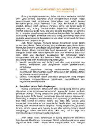 DASAR-DASAR METROLOGI INDSUTRI 79
Bab I Pendahuluan

Kurang terampilnya seseorang dalam membaca skala ukur dari alat
ukur yang sedang digunakan akan mengakibatkan banyak terjadi
penyimpangan hasil pengukuran. Kebanyakan yang terjadi karena
kesalahan posisi waktu membaca skala ukur. Kesalahan ini sering
disebut, dengan istilah paralaks. Paralaks sering kali terjadi pada si
pengukur yang kurang memperhatikan bagaimana seharusnya dia
melihat skala ukur pada waktu alat ukur sedang digunakan. Di samping
itu, si pengukur yang kurang memahami pembagian divisi dari skala ukur
dan kurang mengerti membaca skala ukur yang ketelitiannya lebih kecil
daripada yang biasanya digunakannya juga akan berpengaruh terhadap
ketelitian hasil pengukurannya.
Jadi, faktor manusia memang sangat menentukan sekali dalam
proses pengukuran. Sebagai orang yang melakukan pengukuran harus
menetukan alat ukur yang tepat sesuai dengan bentuk dan dimensi yang
akan diukur. Untuk memperoleh hasil pengukuran yang betul-betul
dianggap presisi tidak hanya diperlukan asal bisa membaca skala ukur
saja, tetapi juga diperlukan pengalaman dan ketrampilan dalam
menggunakan alat ukur. Ada beberapa faktor yang harus dimiliki oleh
seseorang yang akan melakukan pengukuran yaitu:
1. Memiliki pengetahuan teori tentang alat ukur yang memadai dan
memiliki ketrampilan atau pengalaman dalam praktek-praktek
pengukuran.
2. Memiliki pengetahuan tentang sumber-sumber yang dapat
menimbulkan penyimpangan dalam pengukuran dan sekaligus tahun
bagaimana cara mengatasinya.
3. Memiliki kemampuan dalam persoalan pengukuran yang meliputi
bagaimana menggunakannya, bagaimana, mengkalibarasi dan
bagaimana memeliharanya.
4. Kesalahan karena faktor lingkungan
Ruang laboratorium pengukuran atau ruang-ruang lainnya yang
digunakan untuk pengukuran harus bersih, terang dan teratur rapi letak
peralatan ukurnya. Ruang pengukuran yang banyak debu atau kotoran
lainnya sudah tentu dapat menganggu jalannya proses pengukuran.
Disamping si pengukur sendiri merasa tidak nyaman juga peralatan ukur
bisa tidak normal bekerjanya karena ada debu atau kotoran yang
menempel pada muka sensor mekanis dan benda kerja yang kadangkadang tidak terkontrol oleh si pengukur. Ruang pengukuran juga harus
terang, karena ruang yang kurang terang atau remang-remang dapat
mengganggu dalam membaca skala ukur yang hal ini juga bisa
menimbulkan penyimpangan hasil pengukuran.
Akan tetapi, untuk penerangan ini ruang pengukuran sebaiknya
tidak banyak diberi lampu penerangan. Sebeb terlalu banyak lampu yang
digunakan tentu sedikit banyak akan mengakibatkan suhu ruangan

 