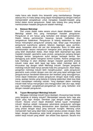 DASAR-DASAR METROLOGI INDSUTRI 8
Bab I Pendahuluan

maka harus ada disiplin ilmu tersendiri yang membahasnya. Dengan
adanya ilmu ini maka setiap orang dapat mempelajarinya dengan maksud
memperoleleh pengetahuan untuk mengatasi masalah-masalah yang
timbul dalam dunia pengukuran. Salah satu bidang ilmu yang banyak
membicarakan masalah pengukuran adalah metrologi.
A.

Batasan Metrologi
Dari uraian diatas maka secara umum dapat dikatakan bahwa
Metrologi adalah ilmu yang mempelajari masalah pengukuran.
Pengukuran di sini hanya yang berkaitan erat dengan perindustrian.
Dalam bidang perindustrian biasanya banyak melibatkan ilmu
pengetahuan keteknikan. Pengukuran di bidang keteknikan itu tidak
hanya menyangkut pengukuran panjang saja, tetapi juga menyangkut
pengukuran suara/bunyi, getaran, tekanan, tegangan, gaya, puntiran,
usaha, kecepatan aliran zat cair dan temperatur. Buku ini tidak akan
membicarakan secara menyeluruh mengenai jenis pengukuran seperti
yang telah disebutkan diatas. Akan tetapi lebih dipersempit lagi pada
masalah-masalah: geometris suatu produk, pengukuran panjang dengan
berbagai bentuk, pengukuran sudut dengan berbagai bentuk, dan
disinggung pula sedikit mengenai kontrol kualitas. Karena penggunaan
kata metrologi ini akan dikaitkan dengan masalah geometris produk
industri maka akan lebih tepat lagi kalau istilah metrologi lebih di
khususkan lagi dengan istilah Metrologi Industri. Dengan pengertian
metrologi industri tidak hanya semata-mata ilmu pengukuran. Akan tetapi,
pengertian metrologi industri lebih mengkhususkan pada pengukuran
geometris suatu produk dengan cara dan alat yang tepat sehingga hasil
pengukurannya mendekati kebenaran dari keadaan yang sesungguhnya.
Untuk dapat melakukan proses pengukuran dengan tepat maka setiap
orang, apalagi mereka yang bekerja di bidang keteknikan tidak bisa tidak
harus mempelajari metrologi industri. Yang dipelajari dalam metrologi
industri tidak hanya menyangkut cara menggunakan alat ukur saja, tetapi
juga mempelajari pengetahuan-pengetahuan lain yang berkaitan erat
dengan masalah pengukuran.
B.

Tujuan Mempelajari Metrologi Industri
Mengapa metrologi industri harus dipelajari, khususnya bagi mereka
yang bergerak di bidang industri? Mempelajari sesuatu tentu saja ada
tujuan yang ingin dicapai. Demikian juga dengan belajar metrologi
industri. Secara umum dapat dikatakan bahwa tujuan mempelajari
industri idealnya adalah menguasai seluk-beluk pengukuran sehingga
bila di aplikasikan dibidang perindustrian akan diperoleh hasil/produk
yang presisi dengan biaya yang semurah mungkin. Memang untuk
memperoleh hasil yang ideal tidak mungkin seratus prosen dicapai. Akan
tetapi, dengan dikuasainya seluk beluk pengukuran maka paling tidak
sistem kerja industri yang efektif dan efisien bisa dipenuhi. Secara rinci

 