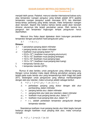 DASAR-DASAR METROLOGI INDSUTRI 80
Bab I Pendahuluan

menjadi lebih panas. Padahal, menurut standar internasional bahwa suhu
atau temperatur ruangan pengukur yang terbaik adalah 20°C apabila
temperatur ruangan pengukur sudah mencapai 20°C, lalu ditambah
lampu-lampu penerang yang terlalu banyak, maka temperatur ruangan
akan berubah. Seperti kita ketahui bahwa benda padat akan berubah
dimensi ukurannya bila terjadi perubahan panas. Oleh karena itu,
pengaruh dari temperatur lingkungan tempat pengukuran harus
diperhatikan.
Menurut ilmu fisika dapat dijelaskan disini hubungan perubahan
temperatur dengan perubahan hasil pengukuran yaitu:



=

  ( t - ts )

Dimana:

= perubahan panjang dalam milimeter
= panjang benda ukur dalam milimeter

= koefisien muai panjang dalam oC-1

= 23.8 x 10-6 ( koefisien muai panjang alumunium)
= 16.5 x 10-6 (koefisien muai panjang tembaga)
= 12.0 x 10-6 (koefisien muai panjang baja)
= 10.5 x 10-6 ( koefisien muai panjang besi tuang)
= temperatur benda ukur
t
ts
= temperatur standar (200C)
Rumus di atas berlaku untuk pengukuran yang sifatnya langsung.
Dengan rumus tersebut maka dapat dihitung perubahan panjang yang
terjadi pada suatu benda ukur yang temperaturnya lebih tinggi dari pada
20°C. Sedangkan untuk pengukuran yang sifatnya membandingkan
dengan alat ukur standar, maka rumusnya adalah sebagai berikut:

= (  2-  1) + (  2  2 -  1  1 ) ( t - t s )

= perbedaan panjang yang diukur dengan alat ukur
pembanding, dalam milimeter
 2 = panjang benda ukur, dalam milimeter
 1 = panjang blok ukur (alat ukur standar), dalam milimeter
 2 = koefisien muai panjang benda ukur, dalam °C-1
 1 = koefisien muai panjang blok ukur, dalam °C-1
= t - t s adalah perbedaan temperatur pengukuran dengan
t
temperatur standar.
Seandainya koefisien muai panjang benda ukur tidak begitu banyak
bedanya dengan koefisien muai panjang blok ukur, maka rumusnya
menjadi:

 = (  2-  1) +  (   ) x  t

 