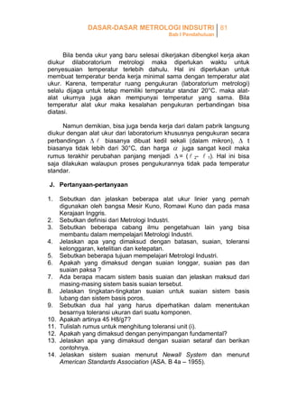 DASAR-DASAR METROLOGI INDSUTRI 81
Bab I Pendahuluan

Bila benda ukur yang baru selesai dikerjakan dibengkel kerja akan
diukur dilaboratorium metrologi maka diperlukan waktu untuk
penyesuaian temperatur terlebih dahulu. Hal ini diperlukan untuk
membuat temperatur benda kerja minimal sama dengan temperatur alat
ukur. Karena, temperatur ruang pengukuran (laboratorium metrologi)
selalu dijaga untuk tetap memiliki temperatur standar 20°C. maka alatalat ukurnya juga akan mempunyai temperatur yang sama. Bila
temperatur alat ukur maka kesalahan pengukuran perbandingan bisa
diatasi.
Namun demikian, bisa juga benda kerja dari dalam pabrik langsung
diukur dengan alat ukur dari laboratorium khususnya pengukuran secara
perbandingan   biasanya dibuat kedil sekali (dalam mikron),  t
biasanya tidak lebih dari 30°C, dan harga  juga sangat kecil maka
rumus terakhir perubahan panjang menjadi  = (  2-  1). Hal ini bisa
saja dilakukan walaupun proses pengukurannya tidak pada temperatur
standar.
J. Pertanyaan-pertanyaan
1.
2.
3.
4.
5.
6.
7.
8.
9.
10.
11.
12.
13.
14.

Sebutkan dan jelaskan beberapa alat ukur linier yang pernah
digunakan oleh bangsa Mesir Kuno, Romawi Kuno dan pada masa
Kerajaan Inggris.
Sebutkan definisi dari Metrologi Industri.
Sebutkan beberapa cabang ilmu pengetahuan lain yang bisa
membantu dalam mempelajari Metrologi Industri.
Jelaskan apa yang dimaksud dengan batasan, suaian, toleransi
kelonggaran, ketelitian dan ketepatan.
Sebutkan beberapa tujuan mempelajari Metrologi Industri.
Apakah yang dimaksud dengan suaian longgar, suaian pas dan
suaian paksa ?
Ada berapa macam sistem basis suaian dan jelaskan maksud dari
masing-masing sistem basis suaian tersebut.
Jelaskan tingkatan-tingkatan suaian untuk suaian sistem basis
lubang dan sistem basis poros.
Sebutkan dua hal yang harus diperhatikan dalam menentukan
besarnya toleransi ukuran dari suatu komponen.
Apakah artinya 45 H8/g7?
Tulislah rumus untuk menghitung toleransi unit (i).
Apakah yang dimaksud dengan penyimpangan fundamental?
Jelaskan apa yang dimaksud dengan suaian setaraf dan berikan
contohnya.
Jelaskan sistem suaian menurut Newall System dan menurut
American Standards Association (ASA. B 4a – 1955).

 