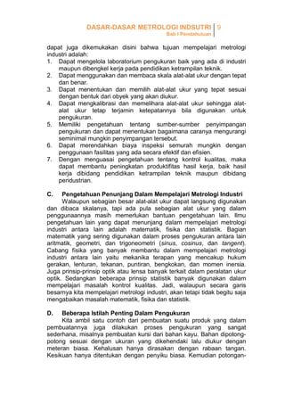 DASAR-DASAR METROLOGI INDSUTRI 9
Bab I Pendahuluan

dapat juga dikemukakan disini bahwa tujuan mempelajari metrologi
industri adalah:
1. Dapat mengelola laboratorium pengukuran baik yang ada di industri
maupun dibengkel kerja pada pendidikan ketrampilan teknik.
2. Dapat menggunakan dan membaca skala alat-alat ukur dengan tepat
dan benar.
3. Dapat menentukan dan memilih alat-alat ukur yang tepat sesuai
dengan bentuk dari obyek yang akan diukur.
4. Dapat mengkalibrasi dan memelihara alat-alat ukur sehingga alatalat ukur tetap terjamin ketepatannya bila digunakan untuk
pengukuran.
5. Memiliki pengetahuan tentang sumber-sumber penyimpangan
pengukuran dan dapat menentukan bagaimana caranya mengurangi
seminimal mungkin penyimpangan tersebut.
6. Dapat merendahkan biaya inspeksi semurah mungkin dengan
penggunaan fasilitas yang ada secara efektif dan efisien.
7. Dengan menguasai pengetahuan tentang kontrol kualitas, maka
dapat membantu peningkatan produktifitas hasil kerja, baik hasil
kerja dibidang pendidikan ketrampilan teknik maupun dibidang
peridustrian.
C.

Pengetahuan Penunjang Dalam Mempelajari Metrologi Industri
Walaupun sebagian besar alat-alat ukur dapat langsung digunakan
dan dibaca skalanya, tapi ada pula sebagian alat ukur yang dalam
penggunaannya masih memerlukan bantuan pengetahuan lain. Ilmu
pengetahuan lain yang dapat menunjang dalam mempelajari metrologi
industri antara lain adalah matematik, fisika dan statistik. Bagian
matematik yang sering digunakan dalam proses pengukuran antara lain
aritmatik, geometri, dan trigoneometri (sinus, cosinus, dan tangent).
Cabang fisika yang banyak membantu dalam mempelajari metrologi
industri antara lain yaitu mekanika terapan yang mencakup hukum
gerakan, lenturan, tekanan, puntiran, bengkokan, dan momen inersia.
Juga prinsip-prinsip optik atau lensa banyak terkait dalam peralatan ukur
optik. Sedangkan beberapa prinsip statistik banyak digunakan dalam
mempelajari masalah kontrol kualitas. Jadi, walaupun secara garis
besarnya kita mempelajari metrologi industri, akan tetapi tidak begitu saja
mengabaikan masalah matematik, fisika dan statistik.
D.

Beberapa Istilah Penting Dalam Pengukuran
Kita ambil satu contoh dari pembuatan suatu produk yang dalam
pembuatannya juga dilakukan proses pengukuran yang sangat
sederhana, misalnya pembuatan kursi dari bahan kayu. Bahan dipotongpotong sesuai dengan ukuran yang dikehendaki lalu diukur dengan
meteran biasa. Kehalusan hanya dirasakan dengan rabaan tangan.
Kesikuan hanya ditentukan dengan penyiku biasa. Kemudian potongan-

 