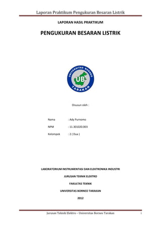 Laporan Praktikum Pengukuran Besaran Listrik
LAPORAN HASIL PRAKTIKUM

PENGUKURAN BESARAN LISTRIK

Disusun oleh :

Nama

: Ady Purnomo

NPM

: 11.301020.003

Kelompok

: 2 ( Dua )

LABORATORIUM INSTRUMENTASI DAN ELEKTRONIKA INDUSTRI
JURUSAN TEKNIK ELEKTRO
FAKULTAS TEKNIK
UNIVERSITAS BORNEO TARAKAN
2012

Jurusan Teknik Elektro – Universitas Borneo Tarakan

i

 