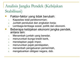 Analisis Jangka Pendek (Kebijakan Stabilisasi) Faktor-faktor yang tidak berubah: Kapasitas total perekonomian; Jumlah penduduk dan angkatan kerja; Lembaga-lembaga sosial, politik dan ekonomi. Beberapa kebijakan ekonomi jangka pendek, antara lain: Menambah jumlah uang beredar,  menurunkan bunga kredit bank,  menetapkan pajak impor,  menurunkan pajak pendapatan,  menambah pengeluaran pemerintah,  mengeluarkan obligasi negara, dsb. 