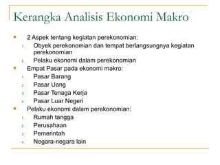 Kerangka Analisis Ekonomi Makro 2 Aspek tentang kegiatan perekonomian: Obyek perekonomian dan tempat berlangsungnya kegiatan perekonomian Pelaku ekonomi dalam perekonomian Empat Pasar pada ekonomi makro: Pasar Barang Pasar Uang Pasar Tenaga Kerja Pasar Luar Negeri Pelaku ekonomi dalam perekonomian: Rumah tangga Perusahaan Pemerintah Negara-negara lain 