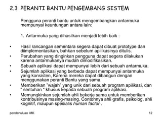 pendahuluan IMK 12
2.3 PERANTI BANTU PENGEMBANG SISTEM
Pengguna peranti bantu untuk mengembangkan antarmuka
mempunyai keuntungan antara lain:
1. Antarmuka yang dihasilkan menjadi lebih baik :
• Hasil rancangan sementara segera dapat dibuat prototype dan
diimplementasikan, bahkan sebelum apilikasinya ditulis.
• Perubahan yang dinginkan pengguna dapat segera dilakukan
karena antarmukanya mudah dimodifikasikan.
• Sebuah aplikasi dapat mempunyai lebih dari sebuah antarmuka.
• Sejumlah aplikasi yang berbeda dapat mempunyai antarmuka
yang konsisten, Karena mereka dapat dibangun dengan
menggunakan peranti Bantu yang sama.
• Memberikan ”wajah” yang unik dari sebuah program apilikasi, dan
“ sentuhan “ khusus kepada sebuah program aplikasi.
• Memungkinkan sejumlah ahli bekerja sama untuk memberikan
kontribusinya masing-masing. Contohnya ahli grafis, psikolog, ahli
kognitif, maupun spesialis human factor .
 