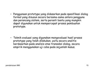 pendahuluan IMK 15
– Penggunaan prototype yang didasarkan pada spesifikasi dialog
formal yang disusun secara bersama-sama antara pengguna
dan perancang sistem, serta peranti bantu yang mungkin
dapat digunakan untuk mempercepat proses pembuatan
prototype.
– Teknik evaluasi yang digunakan mengevaluasi hasil proses
prototype yang telah dilakukan, yaitu secara analitis
berdasarkan pada analisis atas transaksi dialog, secara
empirik menggunakan uji coba pada sejumlah kasus.
 