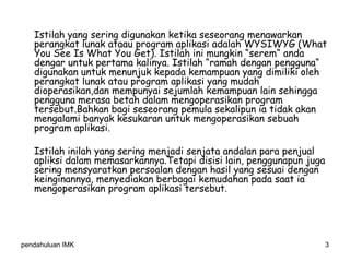 pendahuluan IMK 3
Istilah yang sering digunakan ketika seseorang menawarkan
perangkat lunak ataau program aplikasi adalah WYSIWYG (What
You See Is What You Get). Istilah ini mungkin “serem“ anda
dengar untuk pertama kalinya. Istilah “ramah dengan pengguna“
digunakan untuk menunjuk kepada kemampuan yang dimiliki oleh
perangkat lunak atau program aplikasi yang mudah
dioperasikan,dan mempunyai sejumlah kemampuan lain sehingga
pengguna merasa betah dalam mengoperasikan program
tersebut.Bahkan bagi seseorang pemula sekalipun ia tidak akan
mengalami banyak kesukaran untuk mengoperasikan sebuah
program aplikasi.
Istilah inilah yang sering menjadi senjata andalan para penjual
apliksi dalam memasarkannya.Tetapi disisi lain, penggunapun juga
sering mensyaratkan persoalan dengan hasil yang sesuai dengan
keinginannya, menyediakan berbagai kemudahan pada saat ia
mengoperasikan program aplikasi tersebut.
 