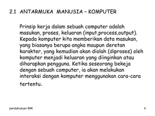 pendahuluan IMK 4
2.1 ANTARMUKA MANUSIA – KOMPUTER
Prinsip kerja dalam sebuah computer adalah
masukan, proses, keluaran (input,process,output).
Kepada komputer kita memberikan data masukan,
yang biasanya berupa angka maupun deretan
karakter, yang kemudian akan diolah (diproses) oleh
komputer menjadi keluaran yang diinginkan atau
diharapkan pengguna. Ketika seseorang bekeja
dengan sebuah computer, ia akan melakukan
interaksi dengan komputer menggunakan cara-cara
tertentu.
 