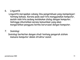 pendahuluan IMK 11
6. Linguistik
Linguistik merupakan cabang ilmu pengetahuan yang mempelajari
tentang bahasa. Karena pada saat kita menggunakan komputer,
seolah-olah kita sedang melakukan dialog dengan komputer.
Sehingga dibutuhkan sarana komunikasi yang akan
mengarahkan pengguna ketika berurusan dengan komputer.
7. Sosiologi
Sosiologi berkaitan dengan studi tentang pengaruh sistem
manusia komputer dalam struktur sosial.
 