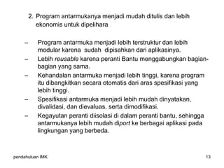pendahuluan IMK 13
2. Program antarmukanya menjadi mudah ditulis dan lebih
ekonomis untuk dipelihara
– Program antarmuka menjadi lebih terstruktur dan lebih
modular karena sudah dipisahkan dari aplikasinya.
– Lebih reusable karena peranti Bantu menggabungkan bagian-
bagian yang sama.
– Kehandalan antarmuka menjadi lebih tinggi, karena program
itu dibangkitkan secara otomatis dari aras spesifikasi yang
lebih tinggi.
– Spesifikasi antarmuka menjadi lebih mudah dinyatakan,
divalidasi, dan dievaluas, serta dimodifikasi.
– Kegayutan peranti diisolasi di dalam peranti bantu, sehingga
antarmukanya lebih mudah diport ke berbagai aplikasi pada
lingkungan yang berbeda.
 
