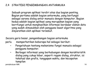 pendahuluan IMK 14
2.4 STRATEGI PENGEMBANGAN ANTARMUKA
Sebuah program aplikasi terdiri atas dua bagian penting.
Bagian pertama adalah bagian antarmuka, yang berfungsi
sebagai sarana dialog antar manusia dengan komputer. Bagian
kedua adalah bagian aplikasi yang merupakan bagian yang
berrfungsi untuk menghasilkan informasi berdasar olahan data
yang sudah dimasukkan oleh pengguna lewat algoritma yang
disyaratkan oleh aplikasi tersebut.
Secara garis besar, pengembangan bagian antarmuka
perlu memperhatikan beberapa hal sebagai berikut:
– Pengetahuan tentang mekanisme fungsi manusia sebagai
pengguna komputer.
– Berbagai informasi yang berhubungan dengan karakteristik
dialog yang cukup lebar, seperti ragam dialog, struktur, isi
tekstual dan grafis, tanggapan waktu, dan kecepatan
tampilan
 