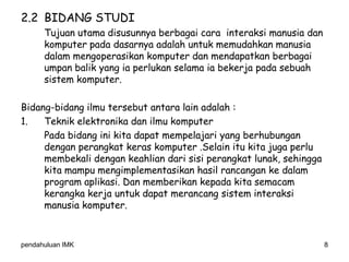 pendahuluan IMK 8
2.2 BIDANG STUDI
Tujuan utama disusunnya berbagai cara interaksi manusia dan
komputer pada dasarnya adalah untuk memudahkan manusia
dalam mengoperasikan komputer dan mendapatkan berbagai
umpan balik yang ia perlukan selama ia bekerja pada sebuah
sistem komputer.
Bidang-bidang ilmu tersebut antara lain adalah :
1. Teknik elektronika dan ilmu komputer
Pada bidang ini kita dapat mempelajari yang berhubungan
dengan perangkat keras komputer .Selain itu kita juga perlu
membekali dengan keahlian dari sisi perangkat lunak, sehingga
kita mampu mengimplementasikan hasil rancangan ke dalam
program aplikasi. Dan memberikan kepada kita semacam
kerangka kerja untuk dapat merancang sistem interaksi
manusia komputer.
 