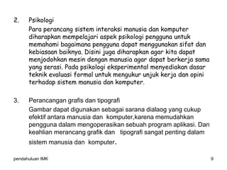 pendahuluan IMK 9
2. Psikologi
Para perancang sistem interaksi manusia dan komputer
diharapkan mempelajari aspek psikologi pengguna untuk
memahami bagaimana pengguna dapat menggunakan sifat dan
kebiasaan baiknya. Disini juga diharapkan agar kita dapat
menjodohkan mesin dengan manusia agar dapat berkerja sama
yang serasi. Pada psikologi eksperimental menyediakan dasar
teknik evaluasi formal untuk mengukur unjuk kerja dan opini
terhadap sistem manusia dan komputer.
3. Perancangan grafis dan tipografi
Gambar dapat digunakan sebagai sarana dialaog yang cukup
efektif antara manusia dan komputer,karena memudahkan
pengguna dalam mengoperasikan sebuah program aplikasi. Dan
keahlian merancang grafik dan tipografi sangat penting dalam
sistem manusia dan komputer.
 