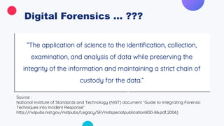 Digital Forensics ... ???
“The application of science to the identification, collection,
examination, and analysis of data while preserving the
integrity of the information and maintaining a strict chain of
custody for the data.”
Source :
National Institute of Standards and Technology (NIST) document “Guide to Integrating Forensic
Techniques into Incident Response”
http://nvlpubs.nist.gov/nistpubs/Legacy/SP/nistspecialpublication800-86.pdf,2006)
 