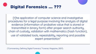 Digital Forensics ... ???
[t]he application of computer science and investigative
procedures for a legal purpose involving the analysis of digital
evidence (information of probative value that is stored or
transmitted in binary form) after proper search authority,
chain of custody, validation with mathematics (hash function),
use of validated tools, repeatability, reporting and possible
expert presentation”
(“Commentary: Defining Digital Forensics,” Forensic Magazine, 2007).
 