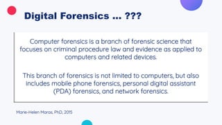 Digital Forensics ... ???
Computer forensics is a branch of forensic science that
focuses on criminal procedure law and evidence as applied to
computers and related devices.
This branch of forensics is not limited to computers, but also
includes mobile phone forensics, personal digital assistant
(PDA) forensics, and network forensics.
Marie-Helen Maras, PhD, 2015
 
