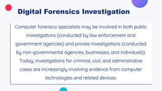 Digital Forensics Investigation
Computer forensics specialists may be involved in both public
investigations (conducted by law enforcement and
government agencies) and private investigations (conducted
by non-governmental agencies, businesses, and individuals).
Today, investigations for criminal, civil, and administrative
cases are increasingly involving evidence from computer
technologies and related devices.
 