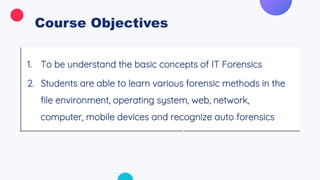 Course Objectives
1. To be understand the basic concepts of IT Forensics
2. Students are able to learn various forensic methods in the
file environment, operating system, web, network,
computer, mobile devices and recognize auto forensics
 