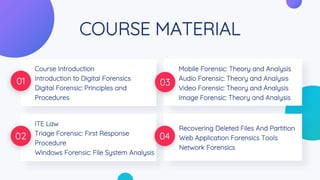 COURSE MATERIAL
Course Introduction
Introduction to Digital Forensics
Digital Forensic: Principles and
Procedures
01 03
ITE Law
Triage Forensic: First Response
Procedure
Windows Forensic: File System Analysis
02 04
Mobile Forensic: Theory and Analysis
Audio Forensic: Theory and Analysis
Video Forensic: Theory and Analysis
Image Forensic: Theory and Analysis
Recovering Deleted Files And Partition
Web Application Forensics Tools
Network Forensics
 