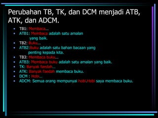 Perubahan TB, TK, dan DCM menjadi ATB,
ATK, dan ADCM.
 •   TB1: Membaca…
 •   ATB1: Membaca adalah satu amalan
           yang baik.
 •   TB2: Buku…
 •   ATB2:Buku adalah satu bahan bacaan yang
          penting kepada kita.
 •   TB3: Membaca buku…
 •   ATB3: Membaca buku adalah satu amalan yang baik.
 •   TK: Banyak faedah…
 •   ATK: Banyak faedah membaca buku.
 •   DCM : Hobi…
 •   ADCM: Semua orang mempunyai hobi.Hobi saya membaca buku.
 