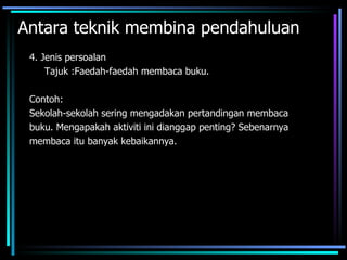Antara teknik membina pendahuluan
 4. Jenis persoalan
     Tajuk :Faedah-faedah membaca buku.

 Contoh:
 Sekolah-sekolah sering mengadakan pertandingan membaca
 buku. Mengapakah aktiviti ini dianggap penting? Sebenarnya
 membaca itu banyak kebaikannya.
 