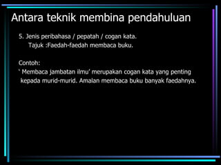 Antara teknik membina pendahuluan
 5. Jenis peribahasa / pepatah / cogan kata.
     Tajuk :Faedah-faedah membaca buku.

 Contoh:
 ‘ Membaca jambatan ilmu’ merupakan cogan kata yang penting
  kepada murid-murid. Amalan membaca buku banyak faedahnya.
 