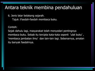 Antara teknik membina pendahuluan
 6. Jenis latar belakang sejarah.
     Tajuk :Faedah-faedah membaca buku.

 Contoh:
 Sejak dahulu lagi, masyarakat telah menyedari pentingnya
 membaca buku. Sebab itu tercipta kata-kata seperti ‘ulat buku’ ,
 ‘membaca jambatan ilmu’ dan lain-lain lagi. Sebenarnya, amalan
 itu banyak faedahnya.
 