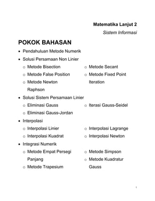 1
Matematika Lanjut 2
Sistem Informasi
POKOK BAHASAN
 Pendahuluan Metode Numerik
 Solusi Persamaan Non Linier
o Metode Bisection
o Metode False Position
o Metode Newton
Raphson
o Metode Secant
o Metode Fixed Point
Iteration
 Solusi Sistem Persamaan Linier
o Eliminasi Gauss
o Eliminasi Gauss-Jordan
o Iterasi Gauss-Seidel
 Interpolasi
o Interpolasi Linier
o Interpolasi Kuadrat
o Interpolasi Lagrange
o Interpolasi Newton
 Integrasi Numerik
o Metode Empat Persegi
Panjang
o Metode Trapesium
o Metode Simpson
o Metode Kuadratur
Gauss
 