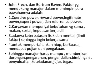 • John Frech, dan Bertram Raven. Faktor yg
  mendukung manajer dalam memimpin para
  bawahannya adalah:
• 1.Coercive power, reward power,legitimate
  power,expert power, dan referrence power.
• 2.Karyawan mempunyai kebutuhan yg sama ,
  makan, sosial, kepuasan kerja dll
• 3.adanya keterbatasan fisik dan mental, (limit
  faktor) sehingga ingin bekerja sama
• 4.untuk mempertahankan hiup, berkuasa ,
  mendapat pujian dan pengakuan.
• Sehingga manajer harus mampu , memberikan
  dorongan,pengarahan, pengendalian,bimbingan ,
  penyuluahan,keteladanan,jujur, tegas.
 