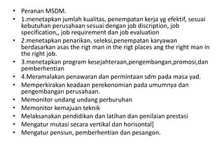 • Peranan MSDM.
• 1.menetapkan jumlah kualitas, penempatan kerja yg efektif, sesuai
  kebutuhan perusahaan sesuai dengan job discription, job
  specification,, job requirement dan job evaluation
• 2.menetapkan penarikan, seleksi,penempatan karyawan
  berdasarkan asas the rigt man in the rigt places ang the right man in
  the right job.
• 3.menetapkan program kesejahteraan,pengembangan,promosi,dan
  pemberhentian
• 4.Meramalakan penawaran dan permintaan sdm pada masa yad.
• Memperkirakan keadaan perekonomian pada umumnya dan
  pengembangan perusahaan.
• Memonitor undang undang perburuhan
• Memonitor kemajuan teknik
• Melaksanakan pendidikan dan latihan dan penilaian prestasi
• Mengatur mutasi secara vertikal dan horisontal]
• Mengatur pensiun, pemberhentian dan pesangon.
 