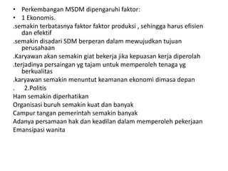 • Perkembangan MSDM dipengaruhi faktor:
• 1 Ekonomis.
.semakin terbatasnya faktor faktor produksi , sehingga harus efisien
    dan efektif
.semakin disadari SDM berperan dalam mewujudkan tujuan
    perusahaan
.Karyawan akan semakin giat bekerja jika kepuasan kerja diperolah
.terjadinya persaingan yg tajam untuk memperoleh tenaga yg
    berkualitas
.karyawan semakin menuntut keamanan ekonomi dimasa depan
. 2.Politis
Ham semakin diperhatikan
Organisasi buruh semakin kuat dan banyak
Campur tangan pemerintah semakin banyak
Adanya persamaan hak dan keadilan dalam memperoleh pekerjaan
Emansipasi wanita
 