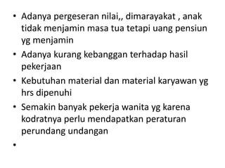 • Adanya pergeseran nilai,, dimarayakat , anak
  tidak menjamin masa tua tetapi uang pensiun
  yg menjamin
• Adanya kurang kebanggan terhadap hasil
  pekerjaan
• Kebutuhan material dan material karyawan yg
  hrs dipenuhi
• Semakin banyak pekerja wanita yg karena
  kodratnya perlu mendapatkan peraturan
  perundang undangan
•
 