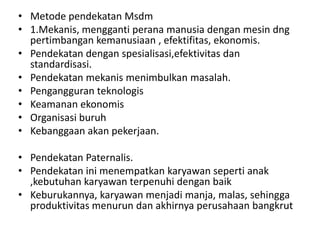 • Metode pendekatan Msdm
• 1.Mekanis, mengganti perana manusia dengan mesin dng
  pertimbangan kemanusiaan , efektifitas, ekonomis.
• Pendekatan dengan spesialisasi,efektivitas dan
  standardisasi.
• Pendekatan mekanis menimbulkan masalah.
• Pengangguran teknologis
• Keamanan ekonomis
• Organisasi buruh
• Kebanggaan akan pekerjaan.

• Pendekatan Paternalis.
• Pendekatan ini menempatkan karyawan seperti anak
  ,kebutuhan karyawan terpenuhi dengan baik
• Keburukannya, karyawan menjadi manja, malas, sehingga
  produktivitas menurun dan akhirnya perusahaan bangkrut
 