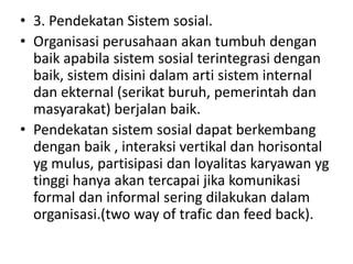 • 3. Pendekatan Sistem sosial.
• Organisasi perusahaan akan tumbuh dengan
  baik apabila sistem sosial terintegrasi dengan
  baik, sistem disini dalam arti sistem internal
  dan ekternal (serikat buruh, pemerintah dan
  masyarakat) berjalan baik.
• Pendekatan sistem sosial dapat berkembang
  dengan baik , interaksi vertikal dan horisontal
  yg mulus, partisipasi dan loyalitas karyawan yg
  tinggi hanya akan tercapai jika komunikasi
  formal dan informal sering dilakukan dalam
  organisasi.(two way of trafic dan feed back).
 