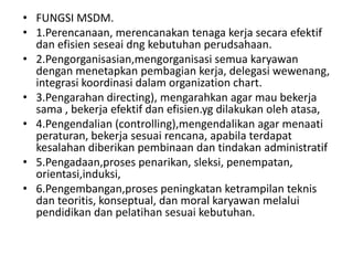 • FUNGSI MSDM.
• 1.Perencanaan, merencanakan tenaga kerja secara efektif
  dan efisien seseai dng kebutuhan perudsahaan.
• 2.Pengorganisasian,mengorganisasi semua karyawan
  dengan menetapkan pembagian kerja, delegasi wewenang,
  integrasi koordinasi dalam organization chart.
• 3.Pengarahan directing), mengarahkan agar mau bekerja
  sama , bekerja efektif dan efisien.yg dilakukan oleh atasa,
• 4.Pengendalian (controlling),mengendalikan agar menaati
  peraturan, bekerja sesuai rencana, apabila terdapat
  kesalahan diberikan pembinaan dan tindakan administratif
• 5.Pengadaan,proses penarikan, sleksi, penempatan,
  orientasi,induksi,
• 6.Pengembangan,proses peningkatan ketrampilan teknis
  dan teoritis, konseptual, dan moral karyawan melalui
  pendidikan dan pelatihan sesuai kebutuhan.
 