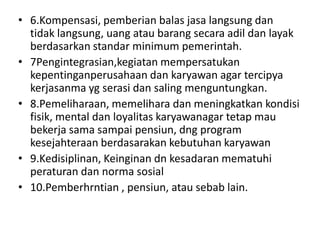 • 6.Kompensasi, pemberian balas jasa langsung dan
  tidak langsung, uang atau barang secara adil dan layak
  berdasarkan standar minimum pemerintah.
• 7Pengintegrasian,kegiatan mempersatukan
  kepentinganperusahaan dan karyawan agar tercipya
  kerjasanma yg serasi dan saling menguntungkan.
• 8.Pemeliharaan, memelihara dan meningkatkan kondisi
  fisik, mental dan loyalitas karyawanagar tetap mau
  bekerja sama sampai pensiun, dng program
  kesejahteraan berdasarakan kebutuhan karyawan
• 9.Kedisiplinan, Keinginan dn kesadaran mematuhi
  peraturan dan norma sosial
• 10.Pemberhrntian , pensiun, atau sebab lain.
 