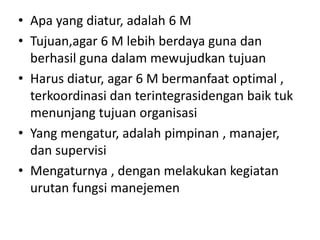 • Apa yang diatur, adalah 6 M
• Tujuan,agar 6 M lebih berdaya guna dan
  berhasil guna dalam mewujudkan tujuan
• Harus diatur, agar 6 M bermanfaat optimal ,
  terkoordinasi dan terintegrasidengan baik tuk
  menunjang tujuan organisasi
• Yang mengatur, adalah pimpinan , manajer,
  dan supervisi
• Mengaturnya , dengan melakukan kegiatan
  urutan fungsi manejemen
 