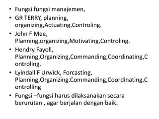 • Fungsi fungsi manajemen,
• GR TERRY, planning,
  organizing,Actuating,Controling.
• John F Mee,
  Planning,organizing,Motivating,Controling.
• Hendry Fayoll,
  Planning,Organizing,Commanding,Coordinating,C
  ontroling.
• Lyindall F Urwick, Forcasting,
  Planning,Organizing.Commanding,Coordinating,C
  ontrolling
• Fungsi –fungsi harus dilaksanakan secara
  berurutan , agar berjalan dengan baik.
 