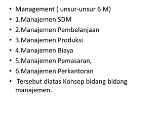 •   Management ( unsur-unsur 6 M)
•   1.Manajemen SDM
•   2.Manajemen Pembelanjaan
•   3.Manajemen Produksi
•   4.Manajemen Biaya
•   5.Manajemen Pemasaran,
•   6.Manajemen Perkantoran
•   Tersebut diatas Konsep bidang bidang
    manajemen.
 
