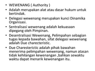 • WEWENANG ( Authority )
• Adalah merupakan alat atau dasar hukum untuk
  bertindak.
• Delegasi wewenang merupakan kunci Dinamika
  Organisasi.
• Sentralisasi wewenang adalah kekuasaan
  dipegang oleh Pimpinan.
• Desentralisasi Wewenang, Pelimpahan sebagian
  tugas kepada bawahan, sifat delegasi wewenang
  adalah Due charecteristic.
• Due Charesterictic adalah pihak bawahan
  menerima pelimpahan wewenang, namun atasan
  tidak kehilangan kewenangan ,bahkan sewaktu
  waktu dapat menarik kewenangan itu.
 