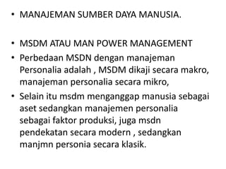 • MANAJEMAN SUMBER DAYA MANUSIA.

• MSDM ATAU MAN POWER MANAGEMENT
• Perbedaan MSDN dengan manajeman
  Personalia adalah , MSDM dikaji secara makro,
  manajeman personalia secara mikro,
• Selain itu msdm menganggap manusia sebagai
  aset sedangkan manajemen personalia
  sebagai faktor produksi, juga msdn
  pendekatan secara modern , sedangkan
  manjmn personia secara klasik.
 
