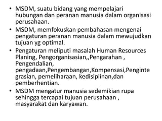 • MSDM, suatu bidang yang mempelajari
  hubungan dan peranan manusia dalam organisasi
  perusahaan.
• MSDM, memfokuskan pembahasan mengenai
  pengaturan peranan manusia dalam mewujudkan
  tujuan yg optimal.
• Pengaturan meliputi masalah Human Resources
  Planing, Pengorganisasian,,Pengarahan ,
  Pengendalian,
  pengadaan,Pengembangan,Kompensasi,Penginte
  grasian, pemeliharaan, kedisiplinan,dan
  pemberhentian.
• MSDM mengatur manusia sedemikian rupa
  sehingga tercapai tujuan perusahaan ,
  masyarakat dan karyawan.
 
