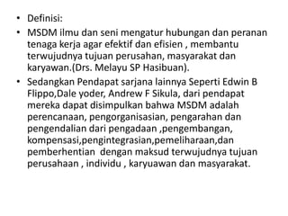 • Definisi:
• MSDM ilmu dan seni mengatur hubungan dan peranan
  tenaga kerja agar efektif dan efisien , membantu
  terwujudnya tujuan perusahan, masyarakat dan
  karyawan.(Drs. Melayu SP Hasibuan).
• Sedangkan Pendapat sarjana lainnya Seperti Edwin B
  Flippo,Dale yoder, Andrew F Sikula, dari pendapat
  mereka dapat disimpulkan bahwa MSDM adalah
  perencanaan, pengorganisasian, pengarahan dan
  pengendalian dari pengadaan ,pengembangan,
  kompensasi,pengintegrasian,pemeliharaan,dan
  pemberhentian dengan maksud terwujudnya tujuan
  perusahaan , individu , karyuawan dan masyarakat.
 