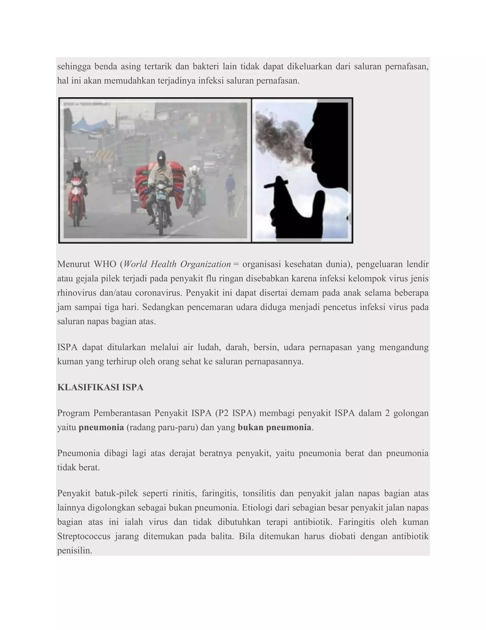 sehingga benda asing tertarik dan bakteri lain tidak dapat dikeluarkan dari saluran pernafasan,
hal ini akan memudahkan terjadinya infeksi saluran pernafasan.




Menurut WHO (World Health Organization = organisasi kesehatan dunia), pengeluaran lendir
atau gejala pilek terjadi pada penyakit flu ringan disebabkan karena infeksi kelompok virus jenis
rhinovirus dan/atau coronavirus. Penyakit ini dapat disertai demam pada anak selama beberapa
jam sampai tiga hari. Sedangkan pencemaran udara diduga menjadi pencetus infeksi virus pada
saluran napas bagian atas.

ISPA dapat ditularkan melalui air ludah, darah, bersin, udara pernapasan yang mengandung
kuman yang terhirup oleh orang sehat ke saluran pernapasannya.

KLASIFIKASI ISPA

Program Pemberantasan Penyakit ISPA (P2 ISPA) membagi penyakit ISPA dalam 2 golongan
yaitu pneumonia (radang paru-paru) dan yang bukan pneumonia.

Pneumonia dibagi lagi atas derajat beratnya penyakit, yaitu pneumonia berat dan pneumonia
tidak berat.

Penyakit batuk-pilek seperti rinitis, faringitis, tonsilitis dan penyakit jalan napas bagian atas
lainnya digolongkan sebagai bukan pneumonia. Etiologi dari sebagian besar penyakit jalan napas
bagian atas ini ialah virus dan tidak dibutuhkan terapi antibiotik. Faringitis oleh kuman
Streptococcus jarang ditemukan pada balita. Bila ditemukan harus diobati dengan antibiotik
penisilin.
 