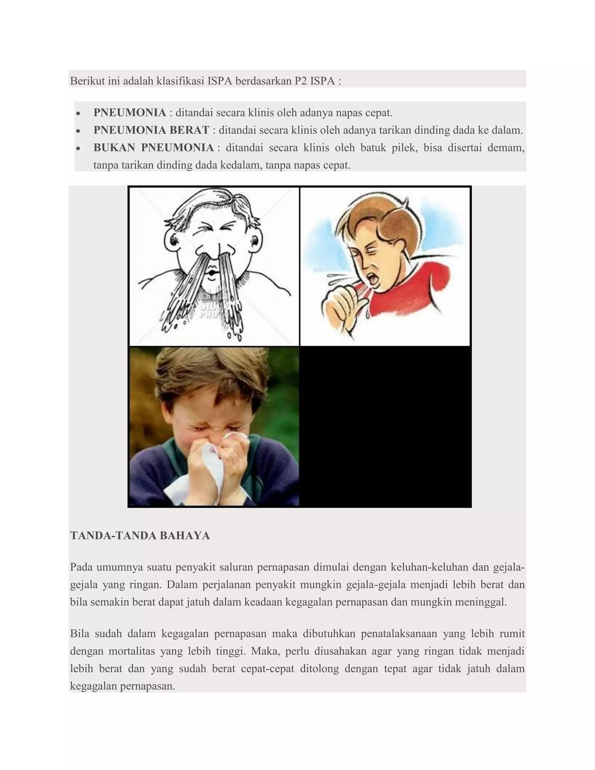 Berikut ini adalah klasifikasi ISPA berdasarkan P2 ISPA :

    PNEUMONIA : ditandai secara klinis oleh adanya napas cepat.
    PNEUMONIA BERAT : ditandai secara klinis oleh adanya tarikan dinding dada ke dalam.
    BUKAN PNEUMONIA : ditandai secara klinis oleh batuk pilek, bisa disertai demam,
    tanpa tarikan dinding dada kedalam, tanpa napas cepat.




TANDA-TANDA BAHAYA

Pada umumnya suatu penyakit saluran pernapasan dimulai dengan keluhan-keluhan dan gejala-
gejala yang ringan. Dalam perjalanan penyakit mungkin gejala-gejala menjadi lebih berat dan
bila semakin berat dapat jatuh dalam keadaan kegagalan pernapasan dan mungkin meninggal.

Bila sudah dalam kegagalan pernapasan maka dibutuhkan penatalaksanaan yang lebih rumit
dengan mortalitas yang lebih tinggi. Maka, perlu diusahakan agar yang ringan tidak menjadi
lebih berat dan yang sudah berat cepat-cepat ditolong dengan tepat agar tidak jatuh dalam
kegagalan pernapasan.
 