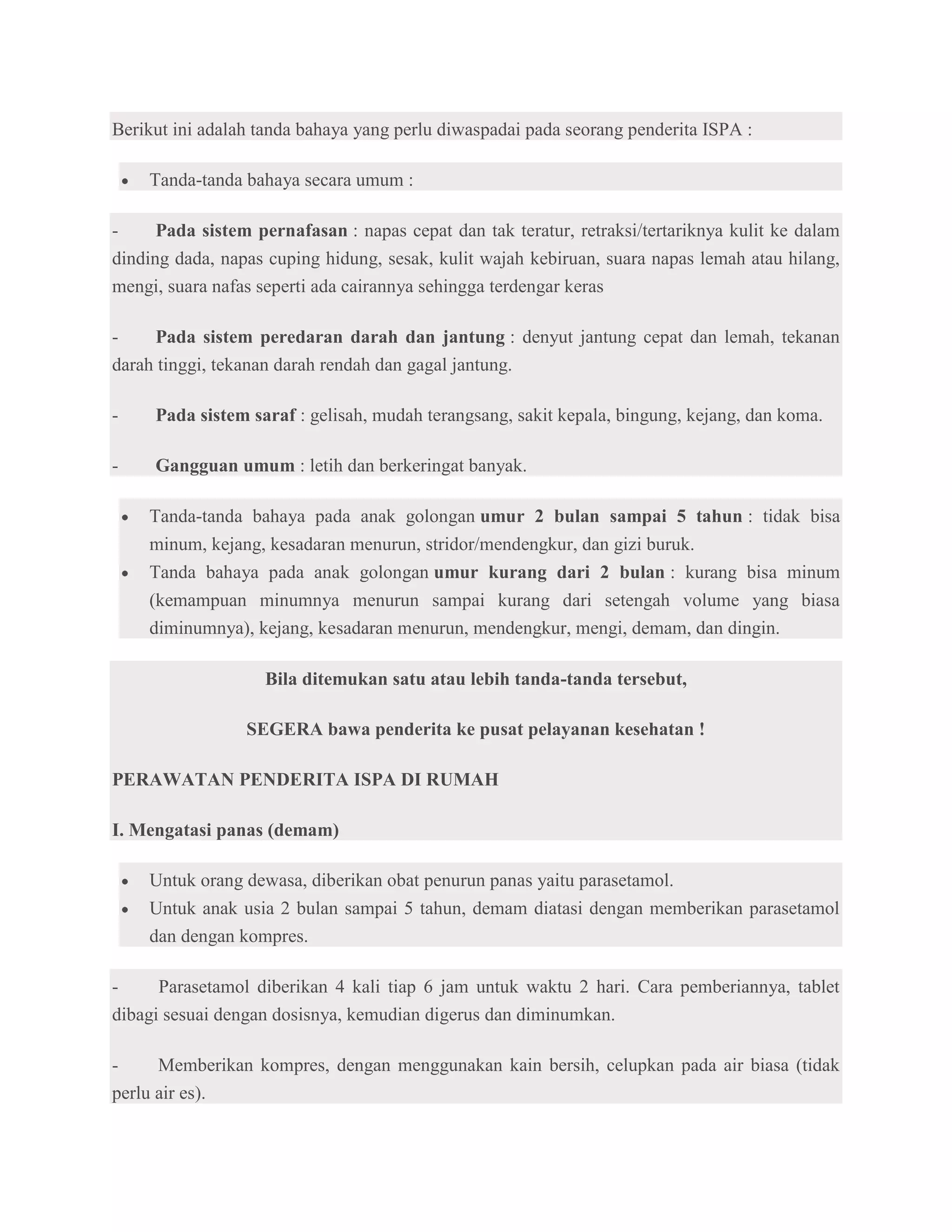 Berikut ini adalah tanda bahaya yang perlu diwaspadai pada seorang penderita ISPA :

    Tanda-tanda bahaya secara umum :

-     Pada sistem pernafasan : napas cepat dan tak teratur, retraksi/tertariknya kulit ke dalam
dinding dada, napas cuping hidung, sesak, kulit wajah kebiruan, suara napas lemah atau hilang,
mengi, suara nafas seperti ada cairannya sehingga terdengar keras

-    Pada sistem peredaran darah dan jantung : denyut jantung cepat dan lemah, tekanan
darah tinggi, tekanan darah rendah dan gagal jantung.

-    Pada sistem saraf : gelisah, mudah terangsang, sakit kepala, bingung, kejang, dan koma.

-    Gangguan umum : letih dan berkeringat banyak.

    Tanda-tanda bahaya pada anak golongan umur 2 bulan sampai 5 tahun : tidak bisa
    minum, kejang, kesadaran menurun, stridor/mendengkur, dan gizi buruk.
    Tanda bahaya pada anak golongan umur kurang dari 2 bulan : kurang bisa minum
    (kemampuan minumnya menurun sampai kurang dari setengah volume yang biasa
    diminumnya), kejang, kesadaran menurun, mendengkur, mengi, demam, dan dingin.

                   Bila ditemukan satu atau lebih tanda-tanda tersebut,

                 SEGERA bawa penderita ke pusat pelayanan kesehatan !

PERAWATAN PENDERITA ISPA DI RUMAH

I. Mengatasi panas (demam)

    Untuk orang dewasa, diberikan obat penurun panas yaitu parasetamol.
    Untuk anak usia 2 bulan sampai 5 tahun, demam diatasi dengan memberikan parasetamol
    dan dengan kompres.

-     Parasetamol diberikan 4 kali tiap 6 jam untuk waktu 2 hari. Cara pemberiannya, tablet
dibagi sesuai dengan dosisnya, kemudian digerus dan diminumkan.

-     Memberikan kompres, dengan menggunakan kain bersih, celupkan pada air biasa (tidak
perlu air es).
 