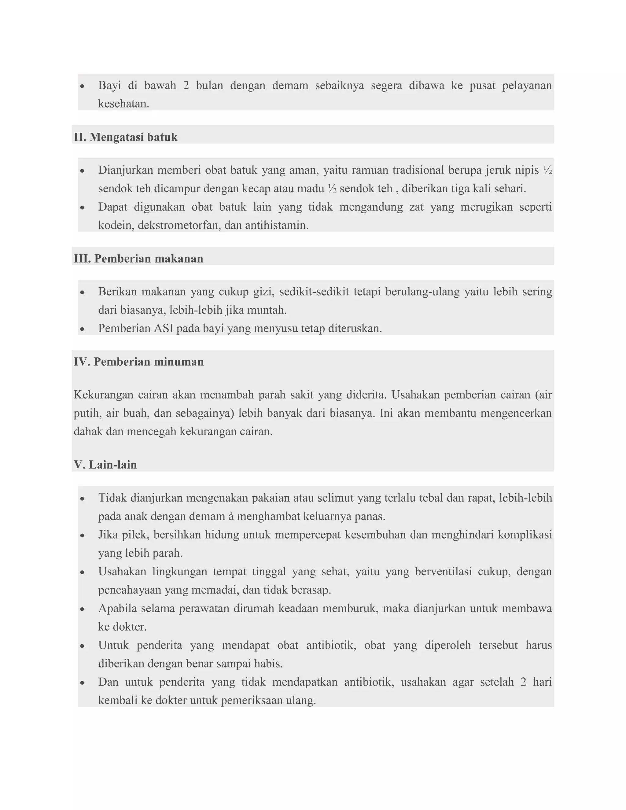 Bayi di bawah 2 bulan dengan demam sebaiknya segera dibawa ke pusat pelayanan
    kesehatan.

II. Mengatasi batuk

    Dianjurkan memberi obat batuk yang aman, yaitu ramuan tradisional berupa jeruk nipis ½
    sendok teh dicampur dengan kecap atau madu ½ sendok teh , diberikan tiga kali sehari.
    Dapat digunakan obat batuk lain yang tidak mengandung zat yang merugikan seperti
    kodein, dekstrometorfan, dan antihistamin.

III. Pemberian makanan

    Berikan makanan yang cukup gizi, sedikit-sedikit tetapi berulang-ulang yaitu lebih sering
    dari biasanya, lebih-lebih jika muntah.
    Pemberian ASI pada bayi yang menyusu tetap diteruskan.

IV. Pemberian minuman

Kekurangan cairan akan menambah parah sakit yang diderita. Usahakan pemberian cairan (air
putih, air buah, dan sebagainya) lebih banyak dari biasanya. Ini akan membantu mengencerkan
dahak dan mencegah kekurangan cairan.

V. Lain-lain

    Tidak dianjurkan mengenakan pakaian atau selimut yang terlalu tebal dan rapat, lebih-lebih
    pada anak dengan demam à menghambat keluarnya panas.
    Jika pilek, bersihkan hidung untuk mempercepat kesembuhan dan menghindari komplikasi
    yang lebih parah.
    Usahakan lingkungan tempat tinggal yang sehat, yaitu yang berventilasi cukup, dengan
    pencahayaan yang memadai, dan tidak berasap.
    Apabila selama perawatan dirumah keadaan memburuk, maka dianjurkan untuk membawa
    ke dokter.
    Untuk penderita yang mendapat obat antibiotik, obat yang diperoleh tersebut harus
    diberikan dengan benar sampai habis.
    Dan untuk penderita yang tidak mendapatkan antibiotik, usahakan agar setelah 2 hari
    kembali ke dokter untuk pemeriksaan ulang.
 